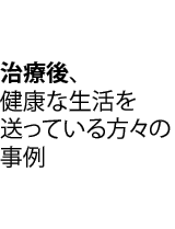 治療後、健康な生活を送っている方々の事例